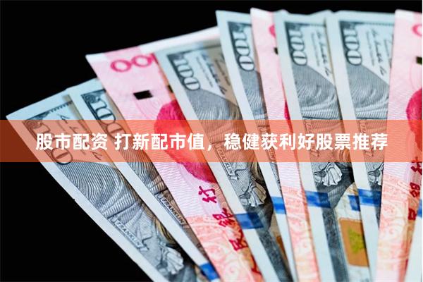 股市配资 打新配市值，稳健获利好股票推荐