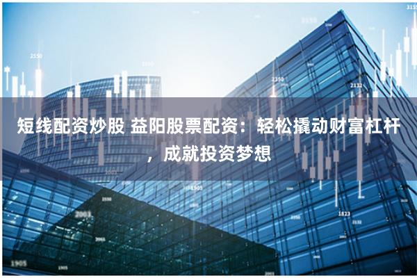 短线配资炒股 益阳股票配资：轻松撬动财富杠杆，成就投资梦想