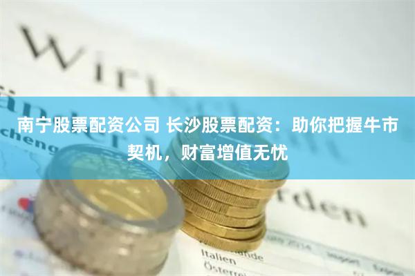南宁股票配资公司 长沙股票配资：助你把握牛市契机，财富增值无忧