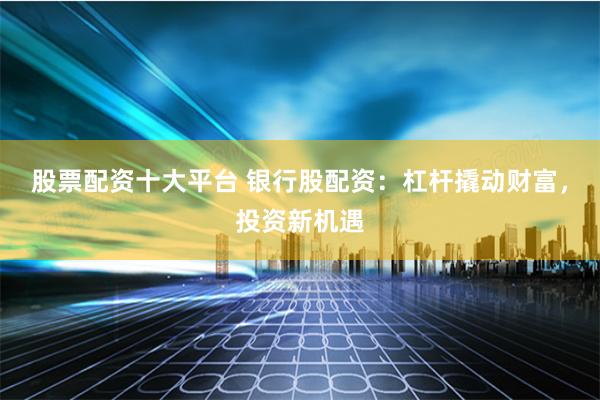 股票配资十大平台 银行股配资：杠杆撬动财富，投资新机遇