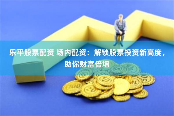 乐平股票配资 场内配资：解锁股票投资新高度，助你财富倍增