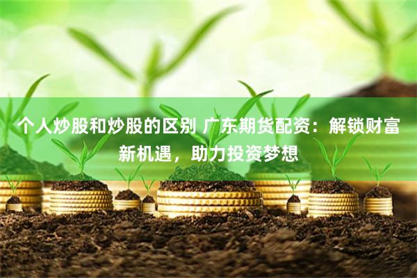 个人炒股和炒股的区别 广东期货配资：解锁财富新机遇，助力投资梦想