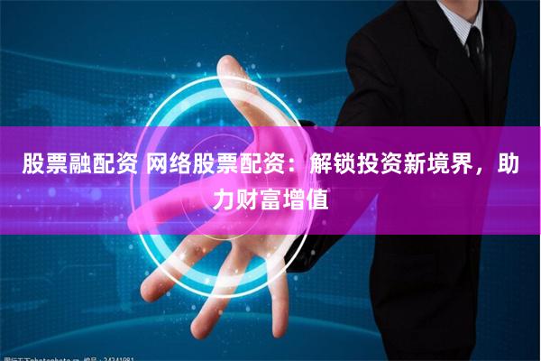 股票融配资 网络股票配资：解锁投资新境界，助力财富增值