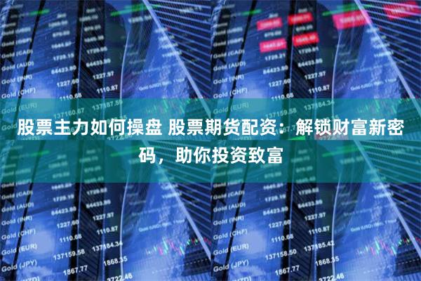 股票主力如何操盘 股票期货配资：解锁财富新密码，助你投资致富