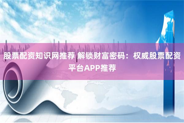 股票配资知识网推荐 解锁财富密码：权威股票配资平台APP推荐