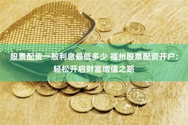 股票配资一般利息最低多少 福州股票配资开户：轻松开启财富增值