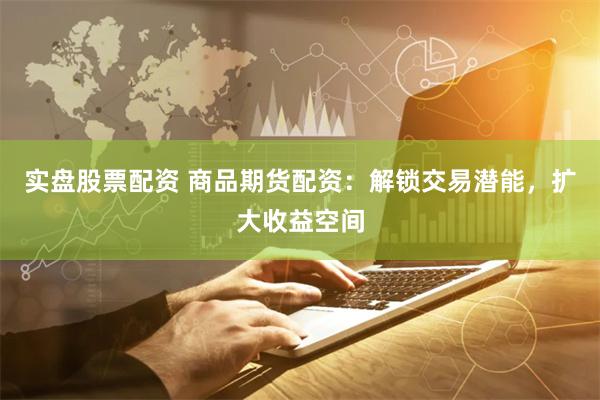 实盘股票配资 商品期货配资：解锁交易潜能，扩大收益空间