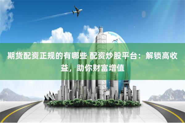 期货配资正规的有哪些 配资炒股平台：解锁高收益，助你财富增值