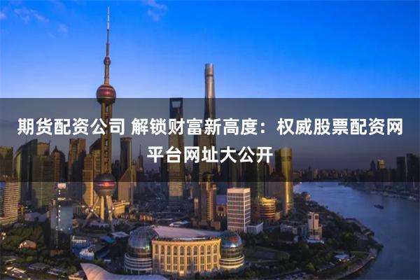 期货配资公司 解锁财富新高度：权威股票配资网平台网址大公开