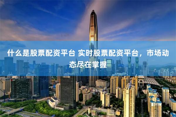 什么是股票配资平台 实时股票配资平台，市场动态尽在掌握