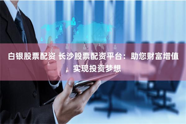 白银股票配资 长沙股票配资平台：助您财富增值，实现投资梦想