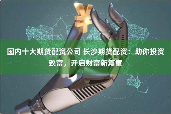 国内十大期货配资公司 长沙期货配资：助你投资致富，开启财富新篇章