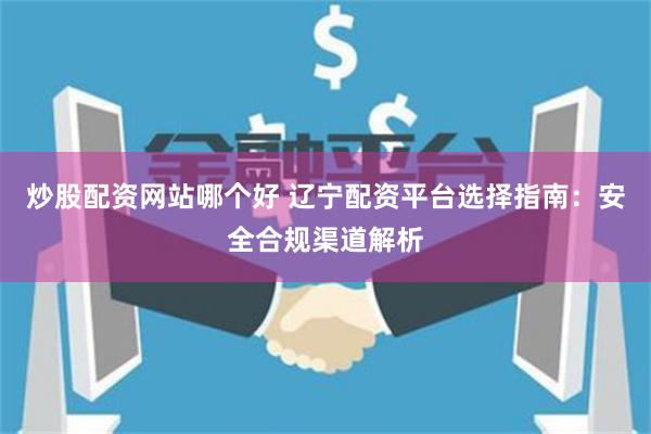 炒股配资网站哪个好 辽宁配资平台选择指南：安全合规渠道解析