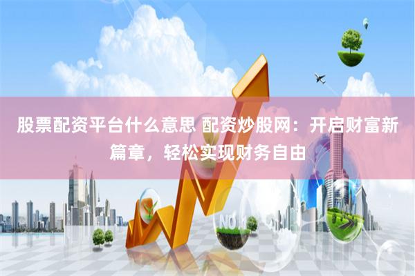股票配资平台什么意思 配资炒股网：开启财富新篇章，轻松实现财务自由