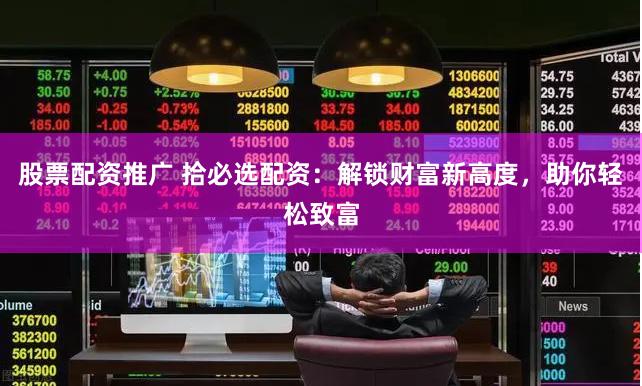 股票配资推广 拾必选配资：解锁财富新高度，助你轻松致富