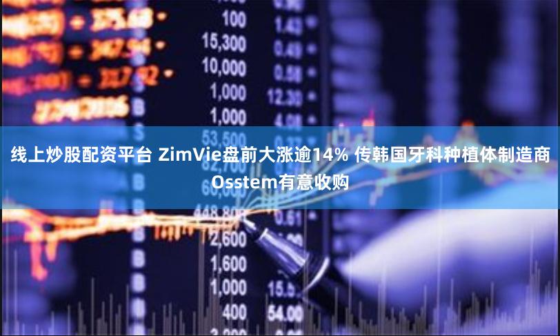 线上炒股配资平台 ZimVie盘前大涨逾14% 传韩国牙科种植体制造商Osstem有意收购
