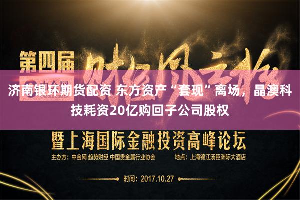 济南银环期货配资 东方资产“套现”离场，晶澳科技耗资20亿购回子公司股权