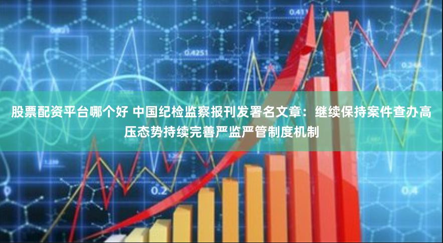 股票配资平台哪个好 中国纪检监察报刊发署名文章：继续保持案件查办高压态势持续完善严监严管制度机制