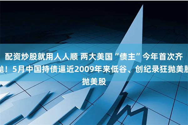 配资炒股就用人人顺 两大美国“债主”今年首次齐抛！5月中国持债逼近2009年来低谷、创纪录狂抛美股