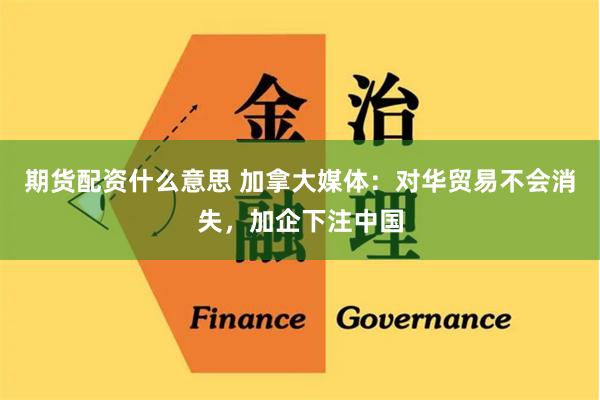 期货配资什么意思 加拿大媒体：对华贸易不会消失，加企下注中国