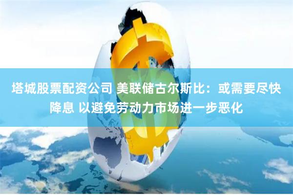 塔城股票配资公司 美联储古尔斯比：或需要尽快降息 以避免劳动力市场进一步恶化