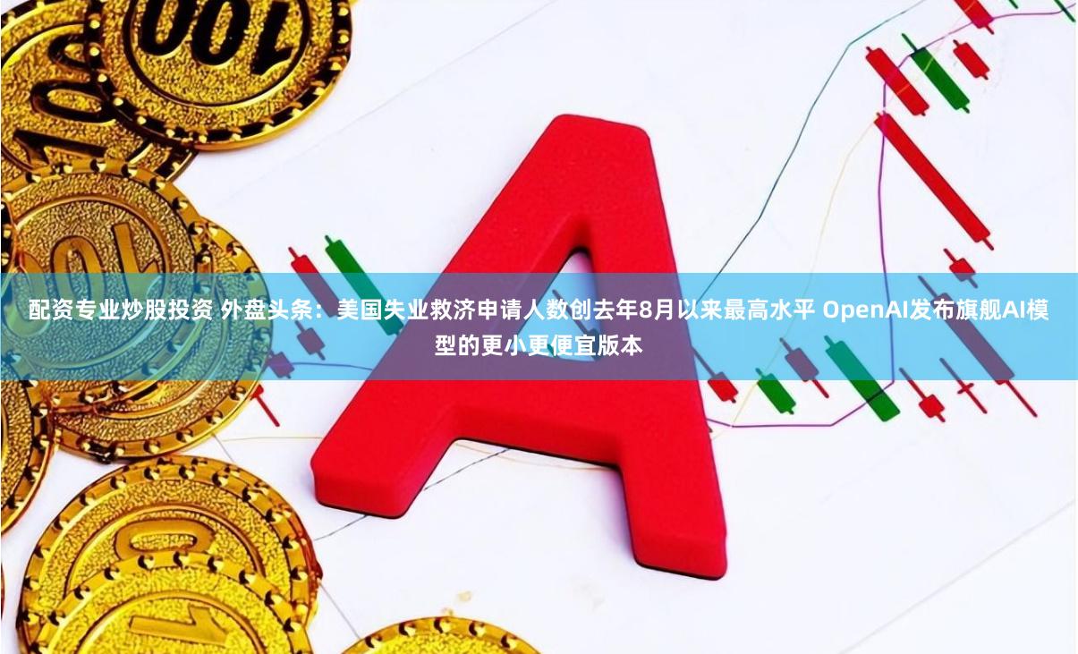 配资专业炒股投资 外盘头条：美国失业救济申请人数创去年8月以来最高水平 OpenAI发布旗舰AI模型的更小更便宜版本