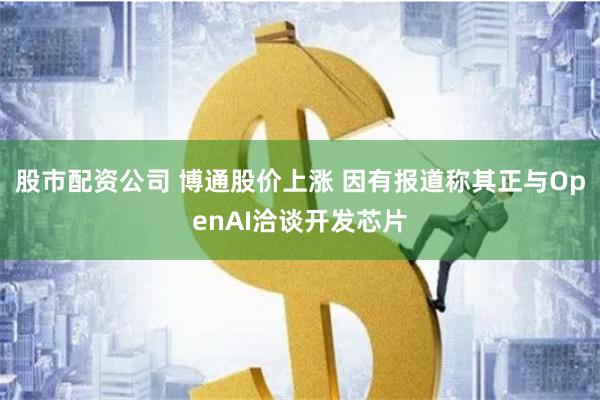 股市配资公司 博通股价上涨 因有报道称其正与OpenAI洽谈开发芯片
