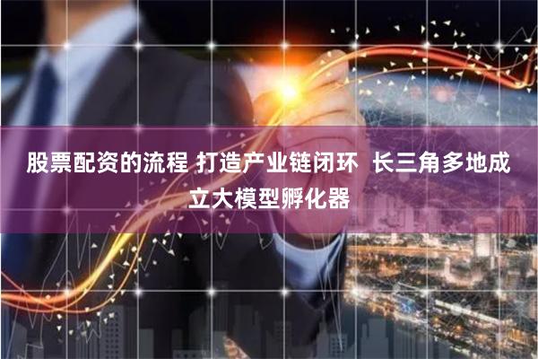 股票配资的流程 打造产业链闭环  长三角多地成立大模型孵化器