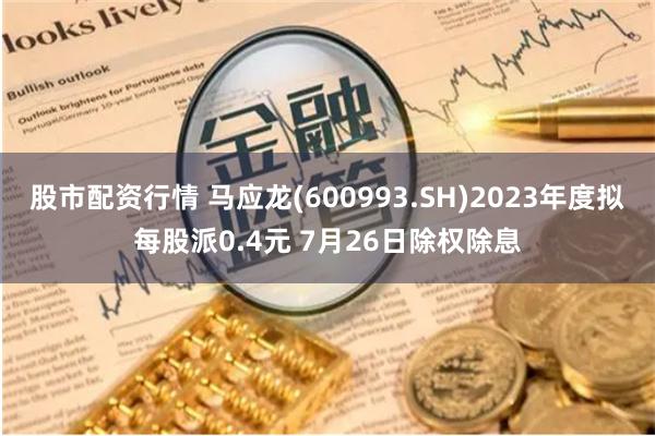 股市配资行情 马应龙(600993.SH)2023年度拟每股派0.4元 7月26日除权除息