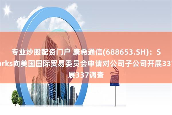 专业炒股配资门户 康希通信(688653.SH)：Skyworks向美国国际贸易委员会申请对公司子公司开展337调查