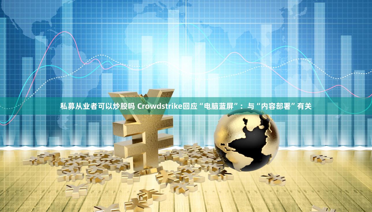私募从业者可以炒股吗 Crowdstrike回应“电脑蓝屏”：与“内容部署”有关