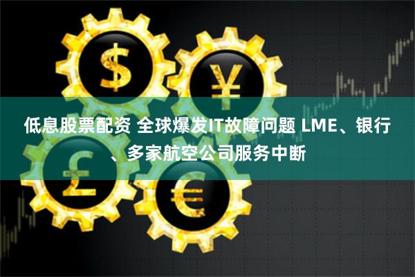 低息股票配资 全球爆发IT故障问题 LME、银行、多家航空公司服务中断